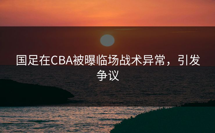 国足在CBA被曝临场战术异常,引发争议 国足在CBA被曝临场战术异常,引发争议